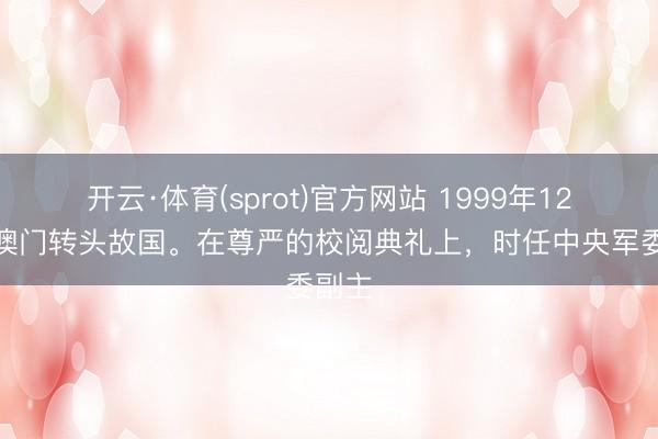 开云·体育(sprot)官方网站 1999年12月，澳门转头故国。在尊严的校阅典礼上，时任中央军委副主