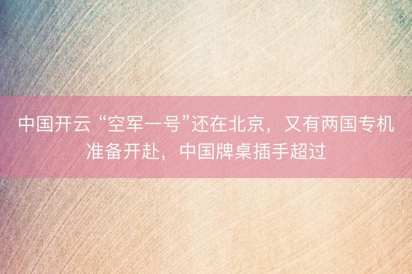 中国开云 “空军一号”还在北京,又有两国专机准备开赴,中国牌桌插手超过