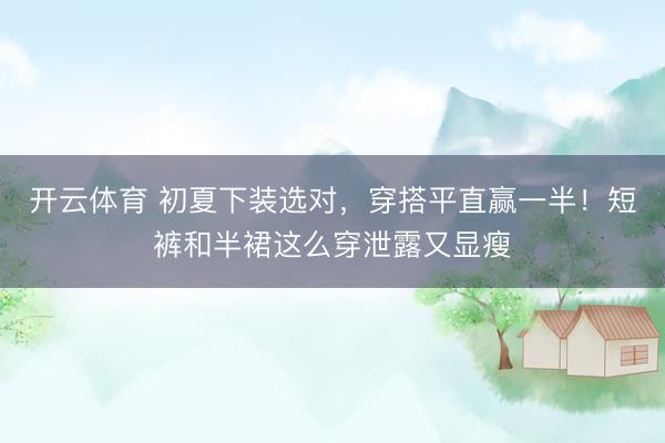 开云体育 初夏下装选对，穿搭平直赢一半！短裤和半裙这么穿泄露又显瘦