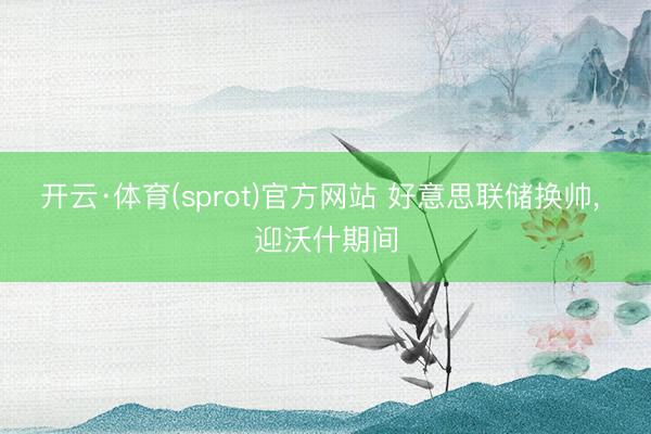开云·体育(sprot)官方网站 好意思联储换帅， 迎沃什期间