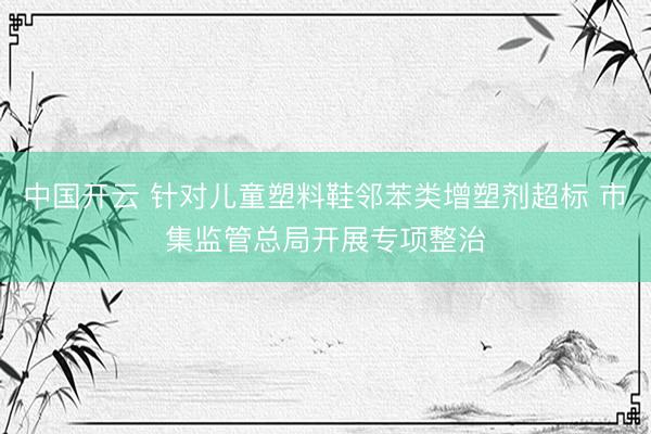 中国开云 针对儿童塑料鞋邻苯类增塑剂超标 市集监管总局开展专项整治