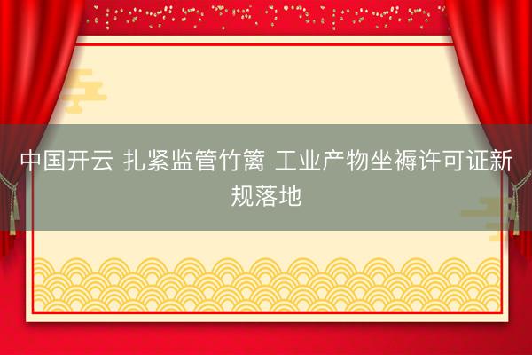 中国开云 扎紧监管竹篱 工业产物坐褥许可证新规落地