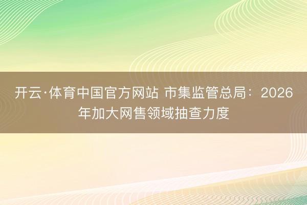 开云·体育中国官方网站 市集监管总局：2026年加大网售领域抽查力度