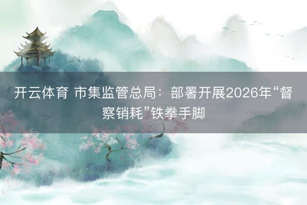 开云体育 市集监管总局：部署开展2026年“督察销耗”铁拳手脚