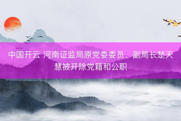 中国开云 河南证监局原党委委员、副局长楚天慧被开除党籍和公职