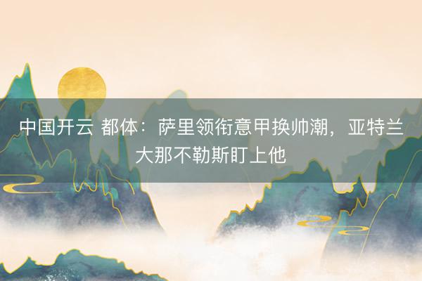 中国开云 都体：萨里领衔意甲换帅潮，亚特兰大那不勒斯盯上他