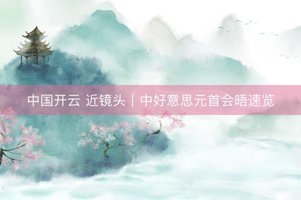 中国开云 近镜头｜中好意思元首会晤速览