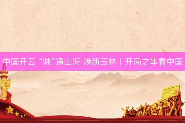 中国开云 “味”通山海 焕新玉林丨开局之年看中国