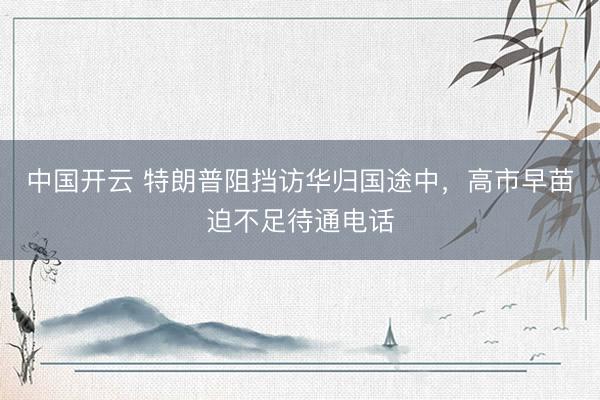 中国开云 特朗普阻挡访华归国途中,高市早苗迫不足待通电话