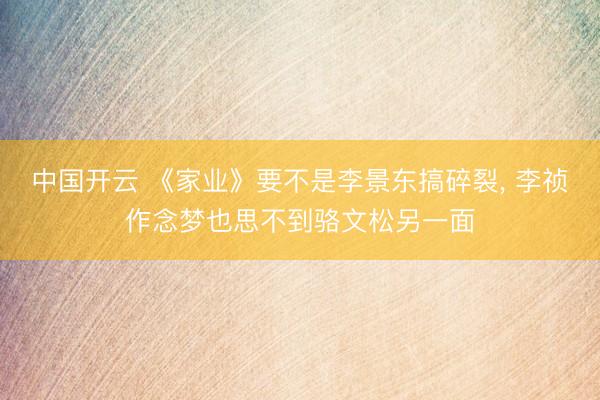 中国开云 《家业》要不是李景东搞碎裂, 李祯作念梦也思不到骆文松另一面