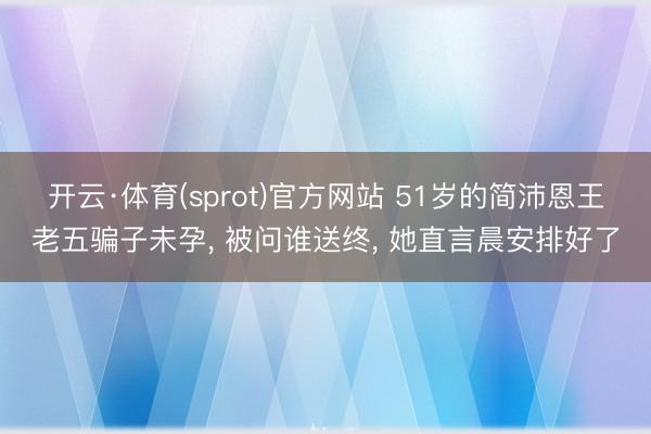 开云·体育(sprot)官方网站 51岁的简沛恩王老五骗子未孕, 被问谁送终, 她直言晨安排好了