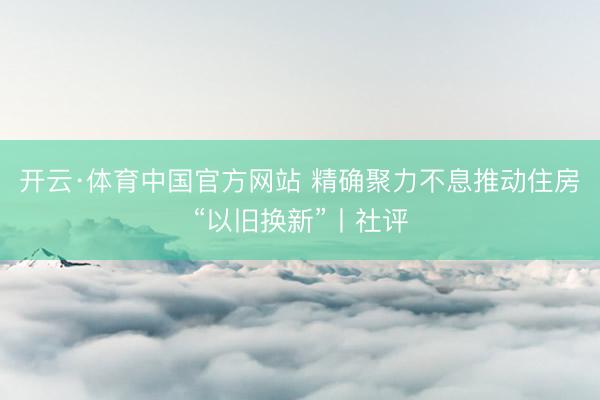 开云·体育中国官方网站 精确聚力不息推动住房“以旧换新”丨社评