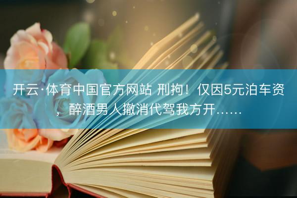 开云·体育中国官方网站 刑拘!仅因5元泊车资,醉酒男人撤消代驾我方开……