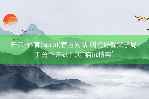 开云·体育(sprot)官方网站 明枪好躲父子局，丁勇岱许凯上演“猫鼠博弈”