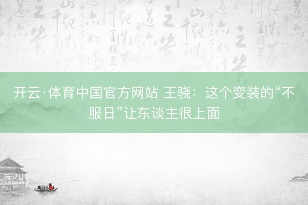 开云·体育中国官方网站 王骁:这个变装的“不服日”让东谈主很上面