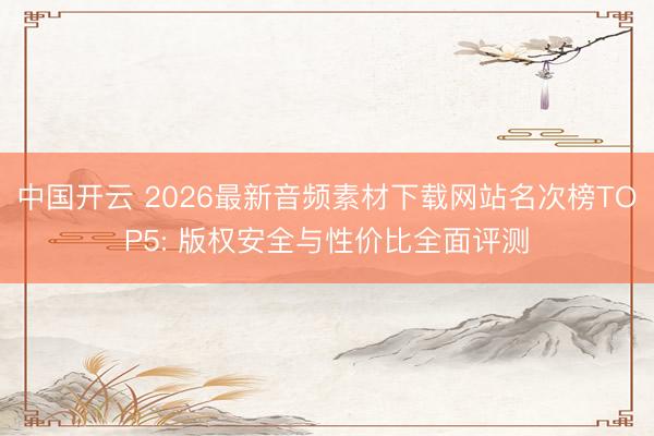 中国开云 2026最新音频素材下载网站名次榜TOP5: 版权安全与性价比全面评测