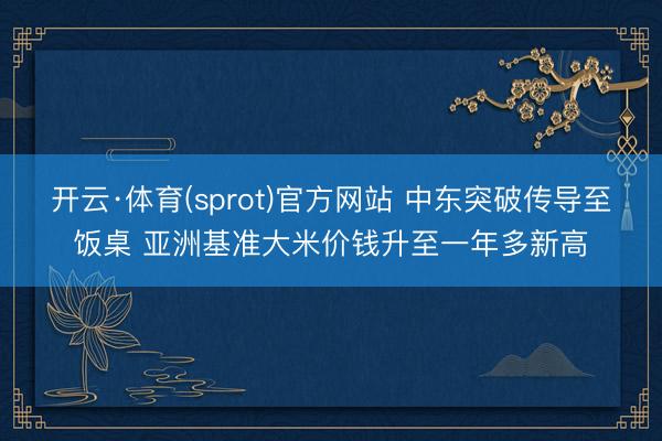 开云·体育(sprot)官方网站 中东突破传导至饭桌 亚洲基准大米价钱升至一年多新高