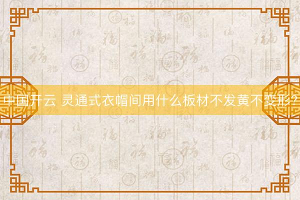 中国开云 灵通式衣帽间用什么板材不发黄不变形?