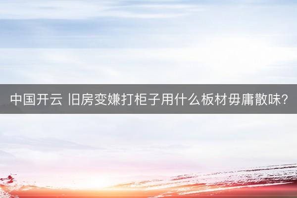 中国开云 旧房变嫌打柜子用什么板材毋庸散味?