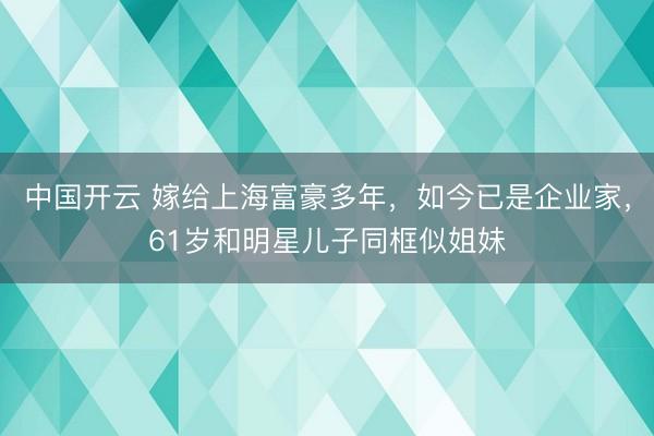 中国开云 嫁给上海富豪多年，如今已是企业家，61岁和明星儿子同框似姐妹