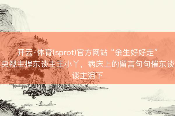 开云·体育(sprot)官方网站 “余生好好走”,闻名央视主捏东谈主王小丫,病床上的留言句句催东谈主泪下