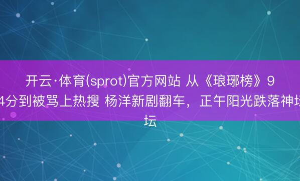 开云·体育(sprot)官方网站 从《琅琊榜》9.4分到被骂上热搜 杨洋新剧翻车，正午阳光跌落神坛