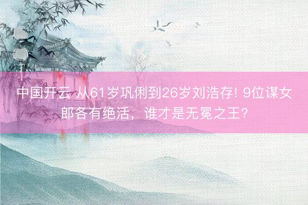 中国开云 从61岁巩俐到26岁刘浩存! 9位谋女郎各有绝活，谁才是无冕之王?