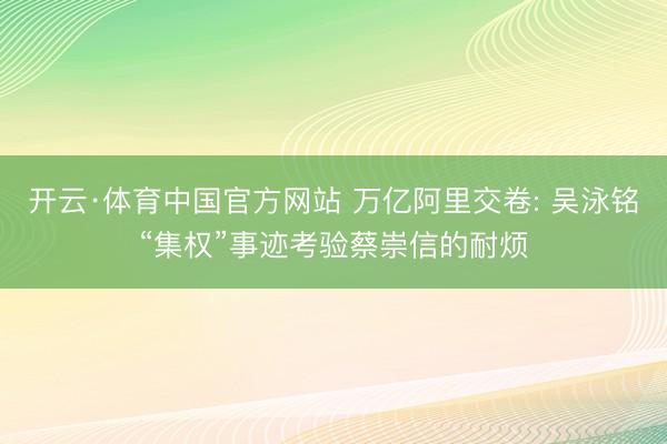 开云·体育中国官方网站 万亿阿里交卷: 吴泳铭“集权”事迹考验蔡崇信的耐烦