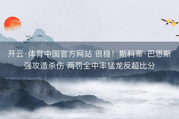 开云·体育中国官方网站 很稳！斯科蒂·巴恩斯强攻造杀伤 两罚全中率猛龙反超比分