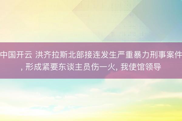 中国开云 洪齐拉斯北部接连发生严重暴力刑事案件, 形成紧要东谈主员伤一火, 我使馆领导
