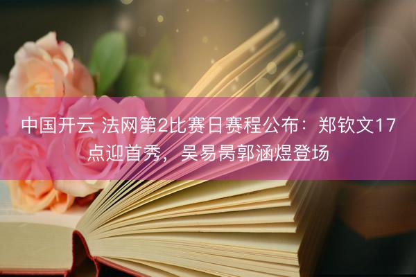 中国开云 法网第2比赛日赛程公布：郑钦文17点迎首秀，吴易昺郭涵煜登场