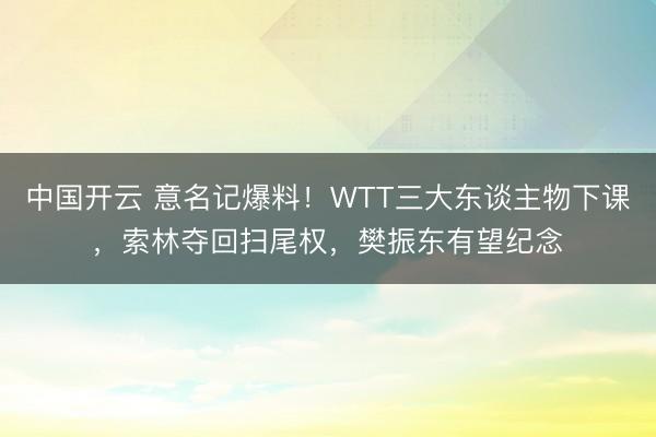 中国开云 意名记爆料！WTT三大东谈主物下课，索林夺回扫尾权，樊振东有望纪念