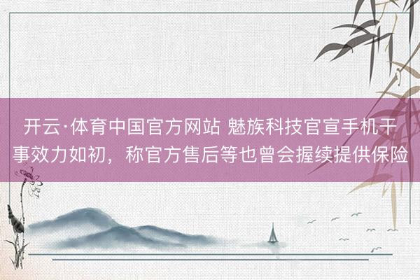 开云·体育中国官方网站 魅族科技官宣手机干事效力如初,称官方售后等也曾会握续提供保险