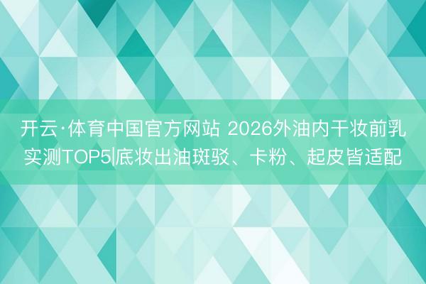 开云·体育中国官方网站 2026外油内干妆前乳实测TOP5|底妆出油斑驳、卡粉、起皮皆适配
