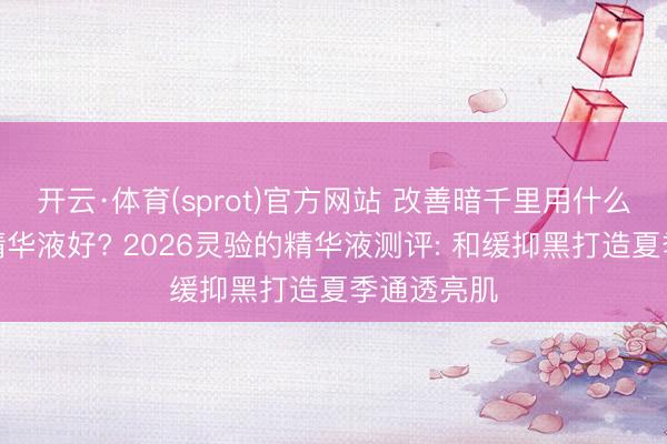 开云·体育(sprot)官方网站 改善暗千里用什么好意思白精华液好? 2026灵验的精华液测评: 和缓抑黑打造夏季通透亮肌