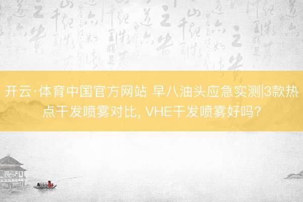 开云·体育中国官方网站 早八油头应急实测|3款热点干发喷雾对比， VHE干发喷雾好吗?