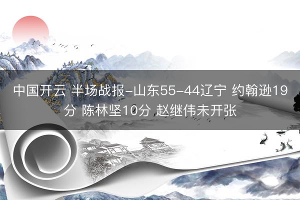 中国开云 半场战报-山东55-44辽宁 约翰逊19分 陈林坚10分 赵继伟未开张
