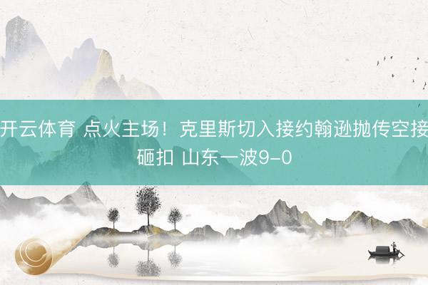 开云体育 点火主场！克里斯切入接约翰逊抛传空接砸扣 山东一波9-0