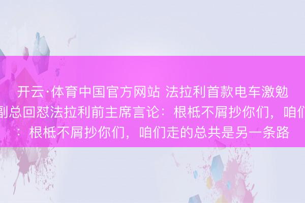 开云·体育中国官方网站 法拉利首款电车激勉宏大争议，岚图销售副总回怼法拉利前主席言论：根柢不屑抄你们，咱们走的总共是另一条路