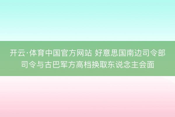 开云·体育中国官方网站 好意思国南边司令部司令与古巴军方高档换取东说念主会面