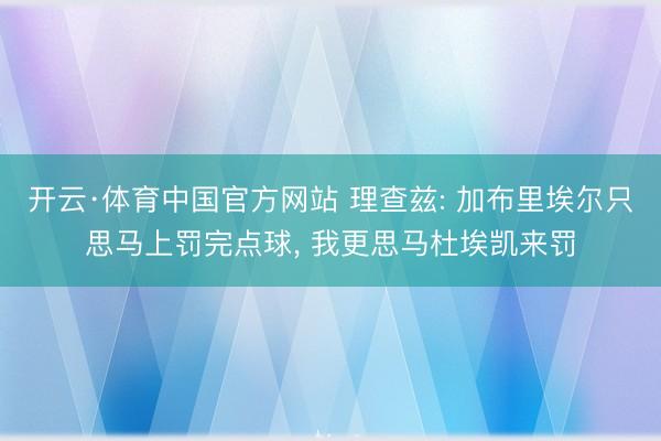 开云·体育中国官方网站 理查兹: 加布里埃尔只思马上罚完点球, 我更思马杜埃凯来罚