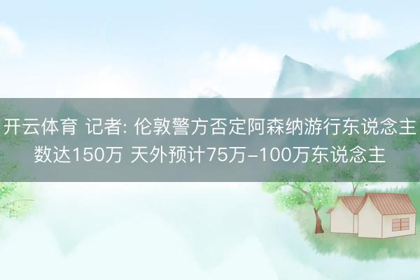 开云体育 记者: 伦敦警方否定阿森纳游行东说念主数达150万 天外预计75万-100万东说念主