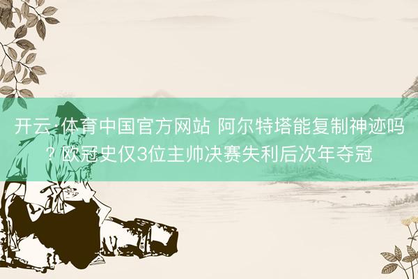 开云·体育中国官方网站 阿尔特塔能复制神迹吗? 欧冠史仅3位主帅决赛失利后次年夺冠