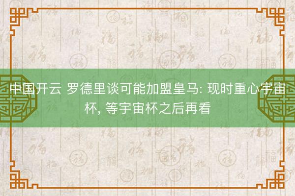 中国开云 罗德里谈可能加盟皇马: 现时重心宇宙杯， 等宇宙杯之后再看