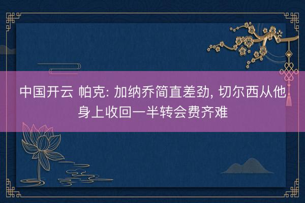 中国开云 帕克: 加纳乔简直差劲， 切尔西从他身上收回一半转会费齐难