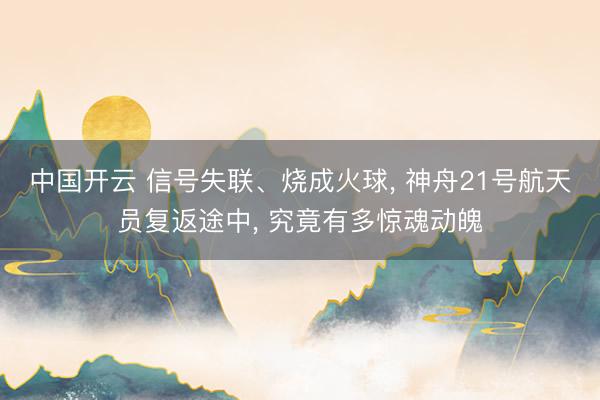 中国开云 信号失联、烧成火球， 神舟21号航天员复返途中， 究竟有多惊魂动魄