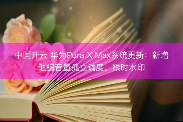 中国开云 华为Pura X Max系统更新：新增诓骗音量孤立调度、限时水印
