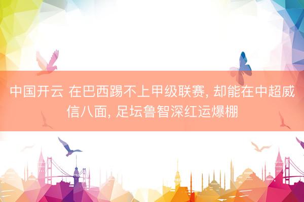 中国开云 在巴西踢不上甲级联赛， 却能在中超威信八面， 足坛鲁智深红运爆棚