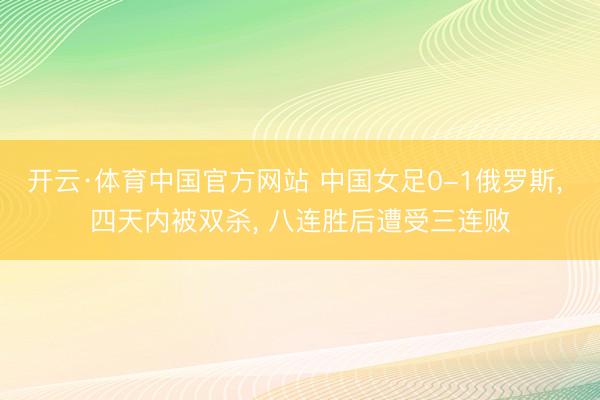 开云·体育中国官方网站 中国女足0-1俄罗斯， 四天内被双杀， 八连胜后遭受三连败