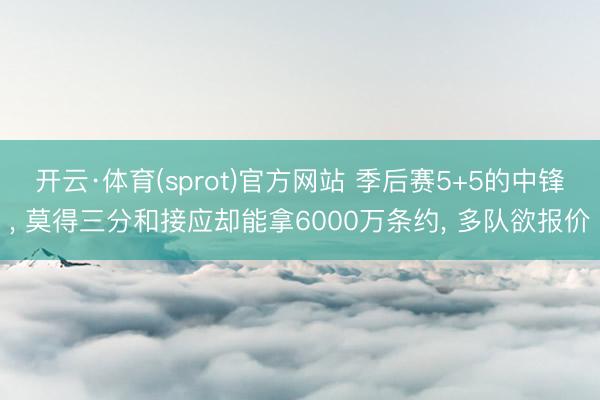 开云·体育(sprot)官方网站 季后赛5+5的中锋， 莫得三分和接应却能拿6000万条约， 多队欲报价